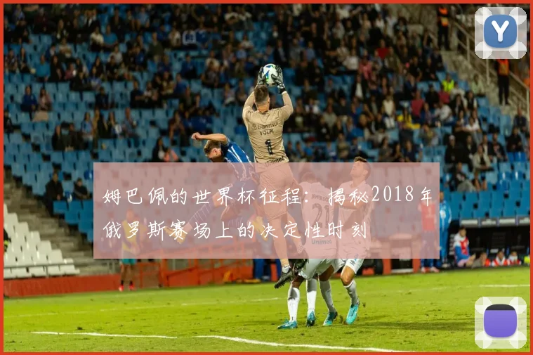 姆巴佩的世界杯征程：揭秘2018年俄罗斯赛场上的决定性时刻