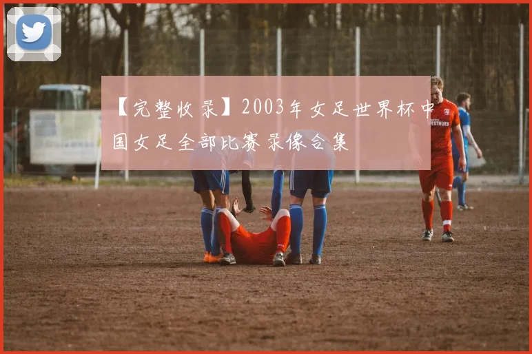 【完整收录】2003年女足世界杯中国女足全部比赛录像合集