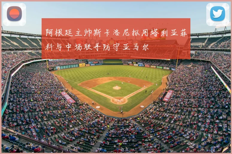 阿根廷主帅斯卡洛尼拟用塔利亚菲科与中场联手防守亚马尔