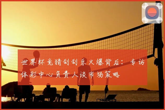 世界杯竞猜刮刮乐火爆背后：专访体彩中心负责人谈市场策略