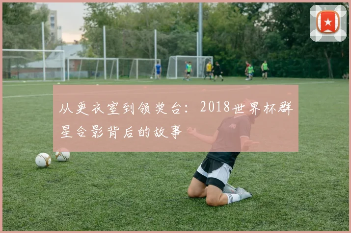 从更衣室到领奖台：2018世界杯群星合影背后的故事