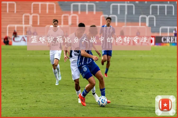 篮球欧冠比分大战中的逆转奇迹