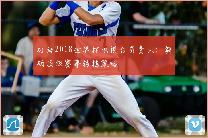 对话2018世界杯电视台负责人:解码顶级赛事转播策略