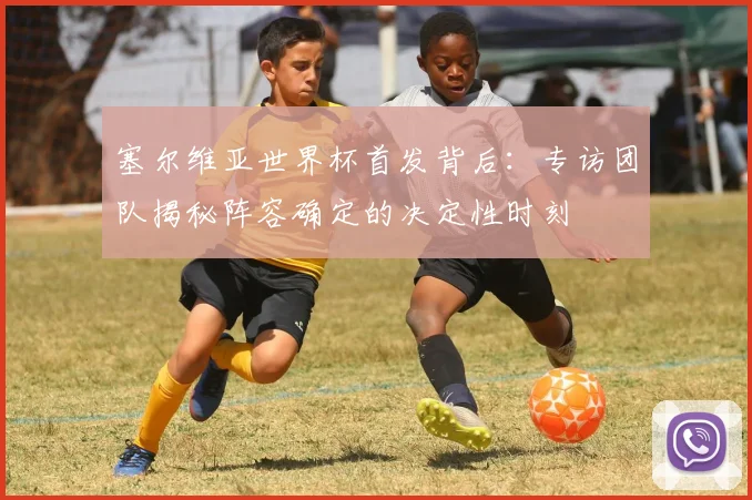 塞尔维亚世界杯首发背后:专访团队揭秘阵容确定的决定性时刻