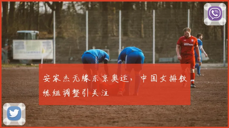 安家杰无缘东京奥运,中国女排教练组调整引关注