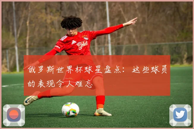 俄罗斯世界杯球星盘点：这些球员的表现令人难忘