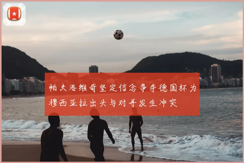 帕夫洛维奇坚定信念争夺德国杯为穆西亚拉出头与对手发生冲突