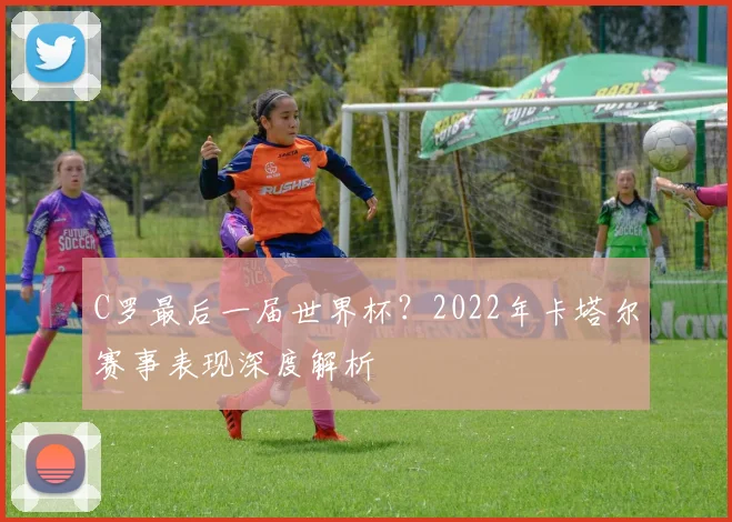 C罗最后一届世界杯?2022年卡塔尔赛事表现深度解析