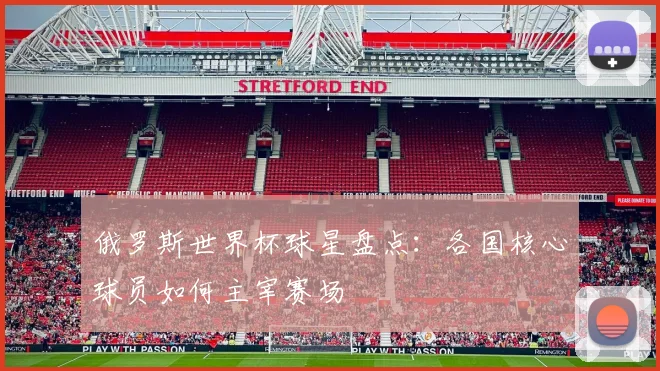 俄罗斯世界杯球星盘点:各国核心球员如何主宰赛场