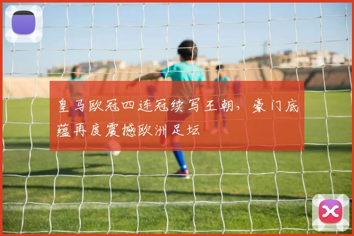 皇马欧冠四连冠续写王朝，豪门底蕴再度震撼欧洲足坛