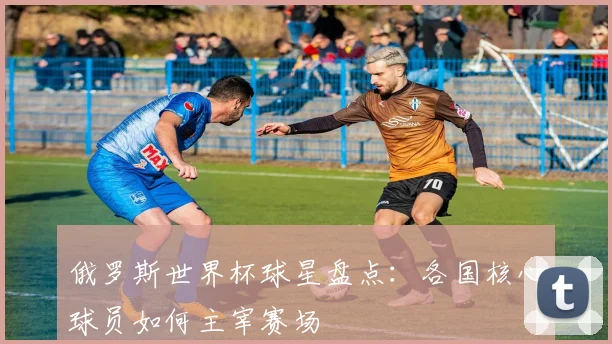 俄罗斯世界杯球星盘点：各国核心球员如何主宰赛场