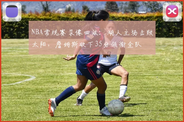 NBA常规赛录像回放：湖人主场击败太阳，詹姆斯砍下35分领衔全队