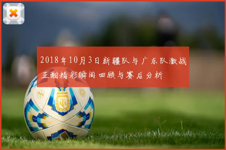 2018年10月3日新疆队与广东队激战正酣精彩瞬间回顾与赛后分析