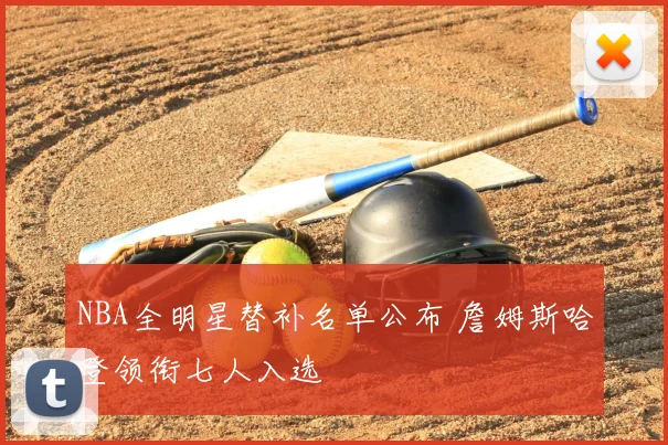 NBA全明星替补名单公布 詹姆斯哈登领衔七人入选