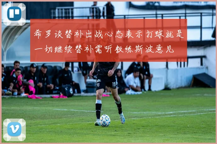 希罗谈替补出战心态表示打球就是一切继续替补需听教练斯波意见
