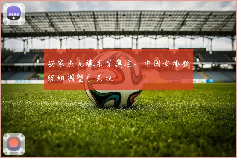 安家杰无缘东京奥运，中国女排教练组调整引关注