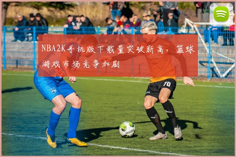 NBA2K手机版下载量突破新高，篮球游戏市场竞争加剧