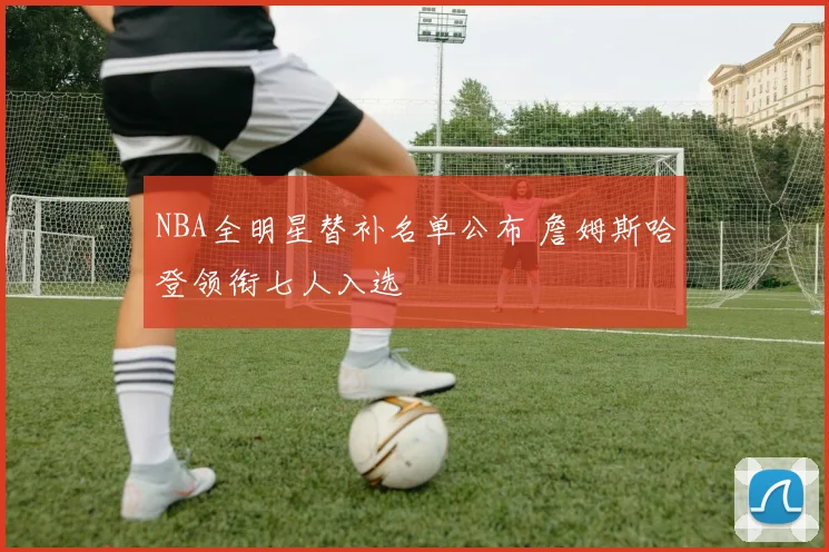 NBA全明星替补名单公布 詹姆斯哈登领衔七人入选