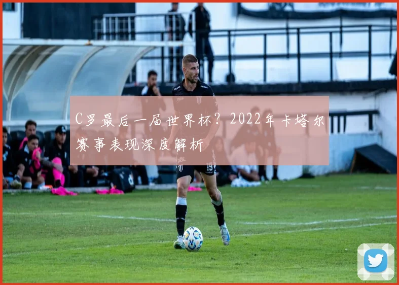 C罗最后一届世界杯？2022年卡塔尔赛事表现深度解析