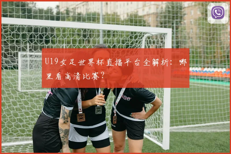 U19女足世界杯直播平台全解析：哪里看高清比赛？