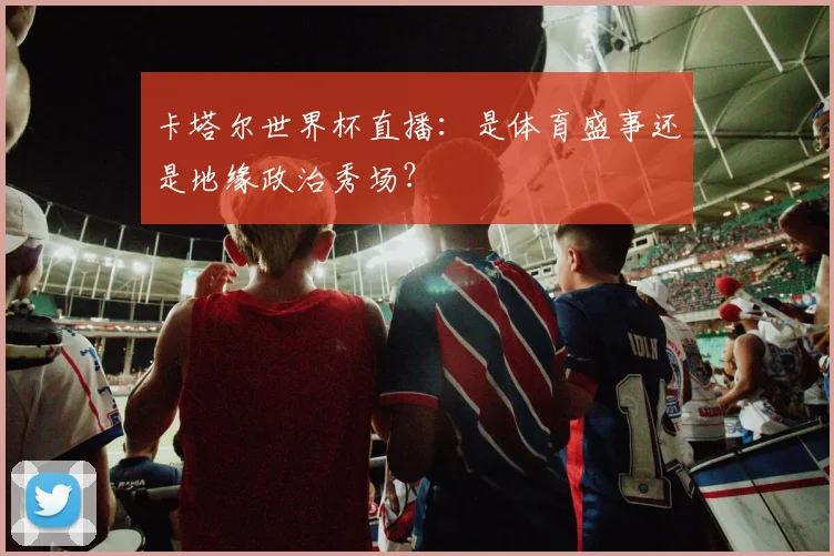 卡塔尔世界杯直播:是体育盛事还是地缘政治秀场?