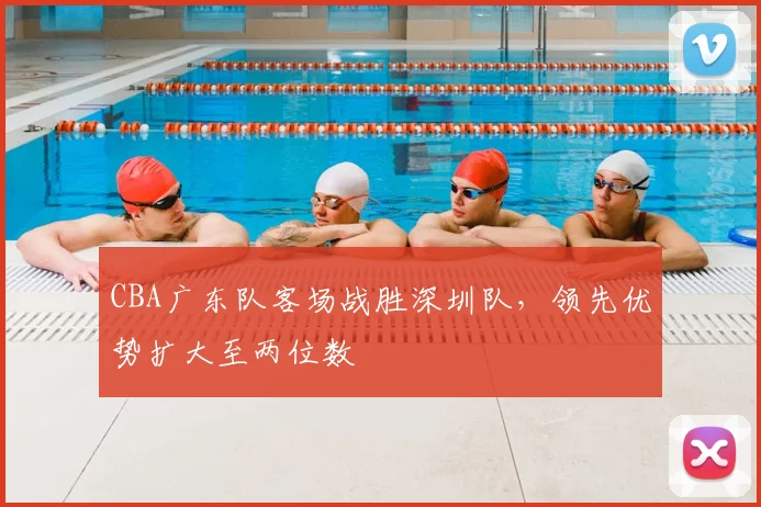 CBA广东队客场战胜深圳队，领先优势扩大至两位数