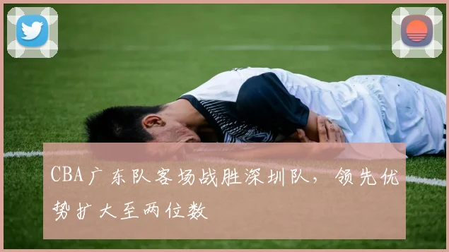 CBA广东队客场战胜深圳队，领先优势扩大至两位数