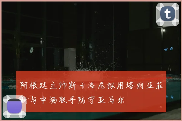 阿根廷主帅斯卡洛尼拟用塔利亚菲科与中场联手防守亚马尔