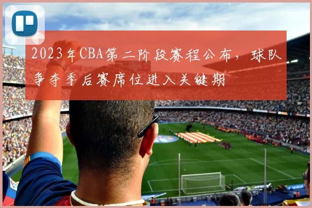 2023年CBA第二阶段赛程公布，球队争夺季后赛席位进入关键期