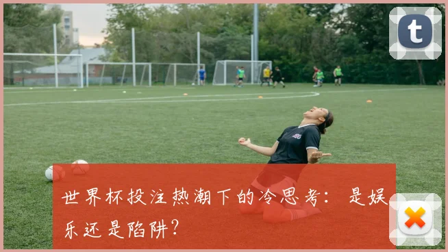 世界杯投注热潮下的冷思考：是娱乐还是陷阱？