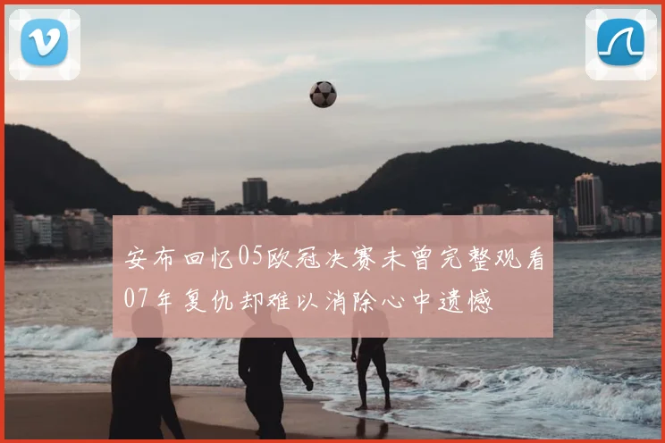安布回忆05欧冠决赛未曾完整观看07年复仇却难以消除心中遗憾