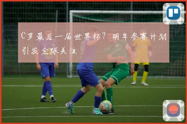C罗最后一届世界杯？明年参赛计划引发全球关注