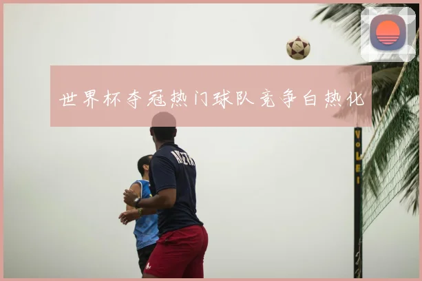 世界杯夺冠热门球队竞争白热化