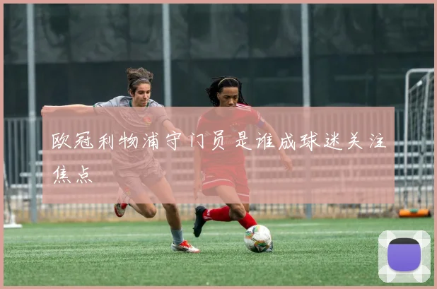 欧冠利物浦守门员是谁成球迷关注焦点