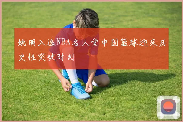 姚明入选NBA名人堂中国篮球迎来历史性突破时刻