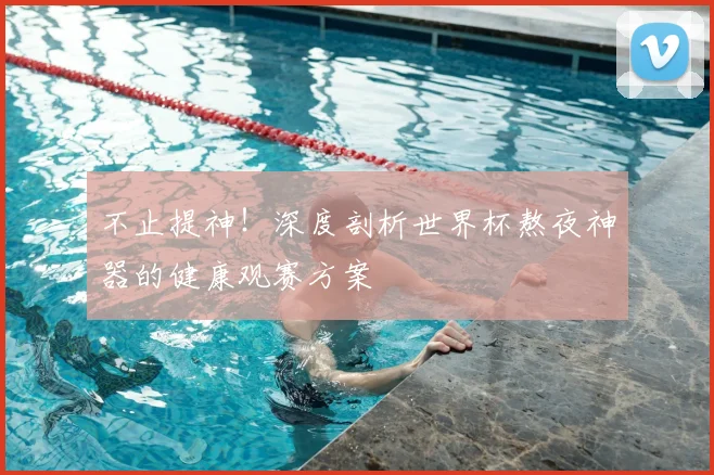 不止提神！深度剖析世界杯熬夜神器的健康观赛方案