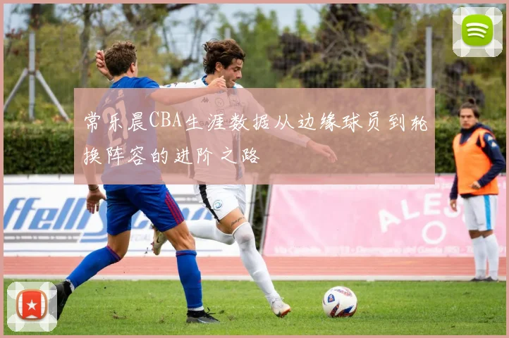 常乐晨CBA生涯数据从边缘球员到轮换阵容的进阶之路
