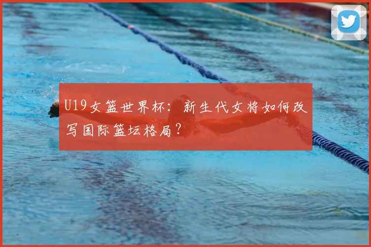 U19女篮世界杯:新生代女将如何改写国际篮坛格局?