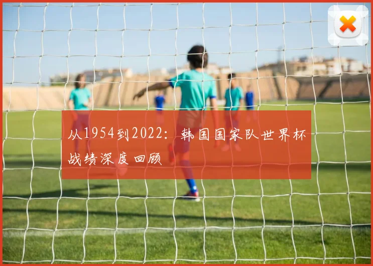 从1954到2022：韩国国家队世界杯战绩深度回顾
