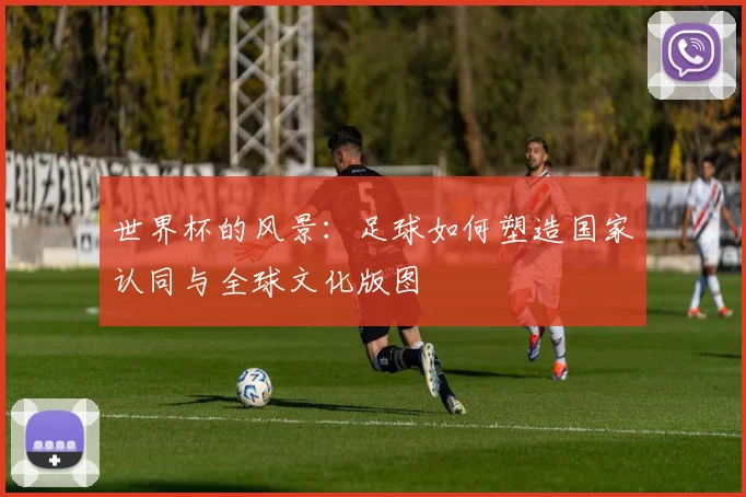 世界杯的风景：足球如何塑造国家认同与全球文化版图