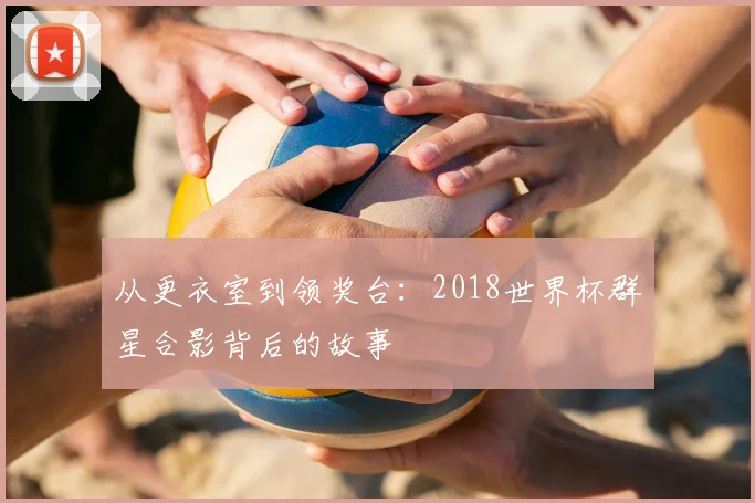 从更衣室到领奖台:2018世界杯群星合影背后的故事