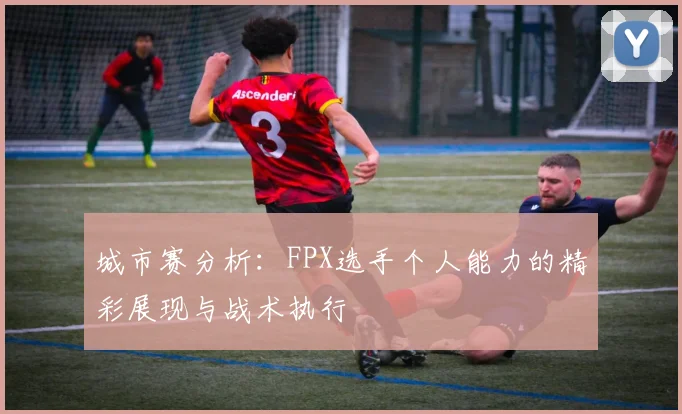 城市赛分析:FPX选手个人能力的精彩展现与战术执行