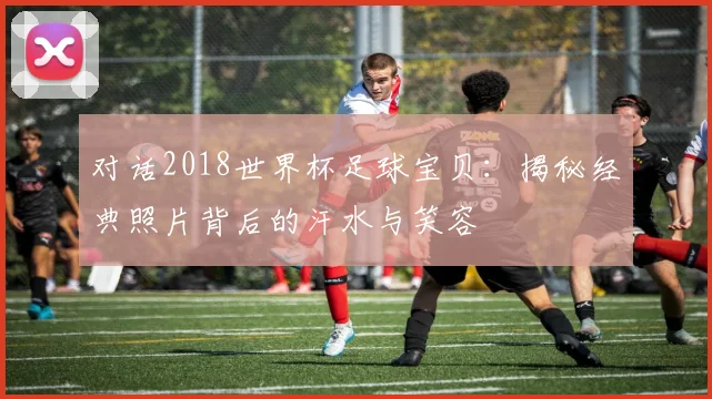 对话2018世界杯足球宝贝：揭秘经典照片背后的汗水与笑容