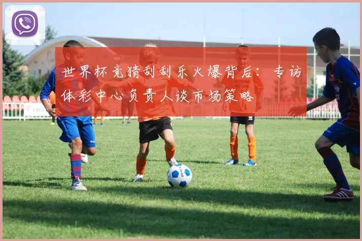 世界杯竞猜刮刮乐火爆背后：专访体彩中心负责人谈市场策略